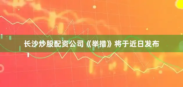 长沙炒股配资公司《举措》将于近日发布