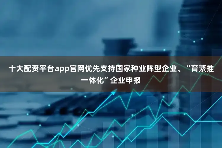 十大配资平台app官网优先支持国家种业阵型企业、“育繁推一体化”企业申报