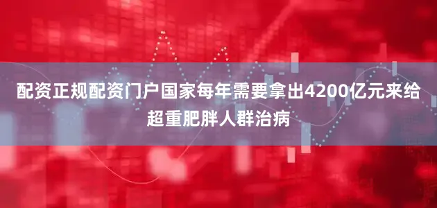 配资正规配资门户国家每年需要拿出4200亿元来给超重肥胖人群治病
