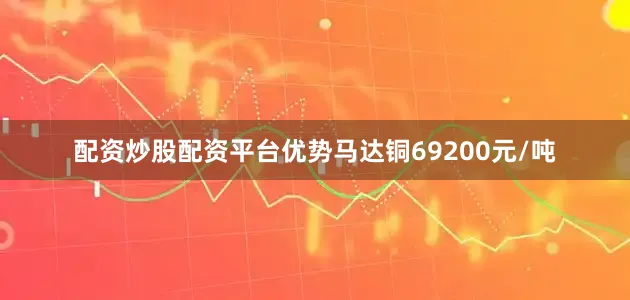 配资炒股配资平台优势马达铜69200元/吨