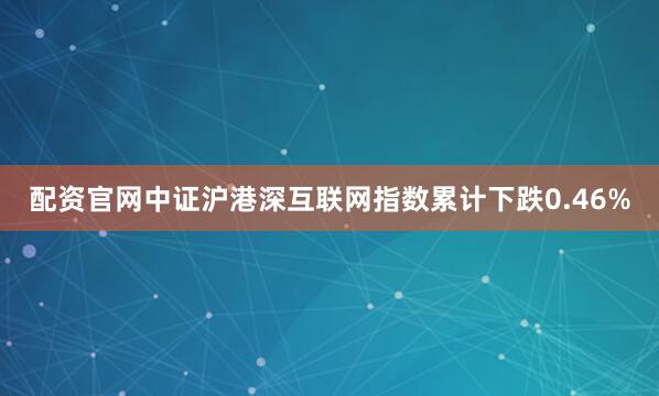 配资官网中证沪港深互联网指数累计下跌0.46%