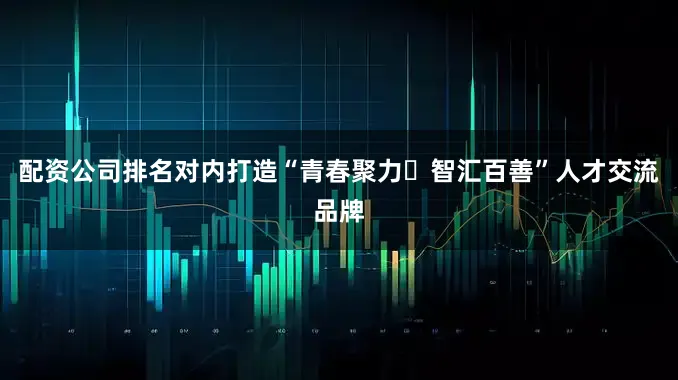 配资公司排名对内打造“青春聚力・智汇百善”人才交流品牌