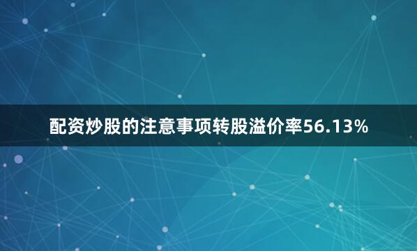 配资炒股的注意事项转股溢价率56.13%
