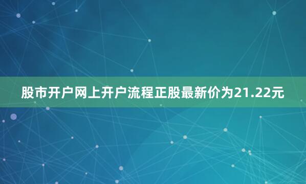 股市开户网上开户流程正股最新价为21.22元