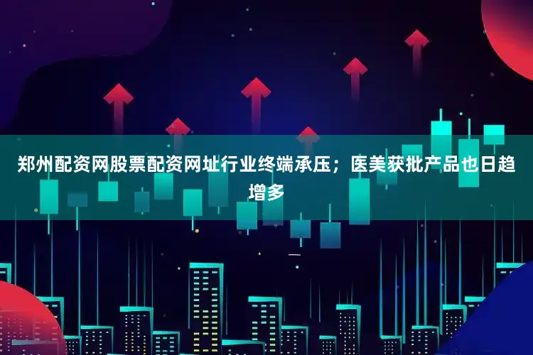郑州配资网股票配资网址行业终端承压；医美获批产品也日趋增多