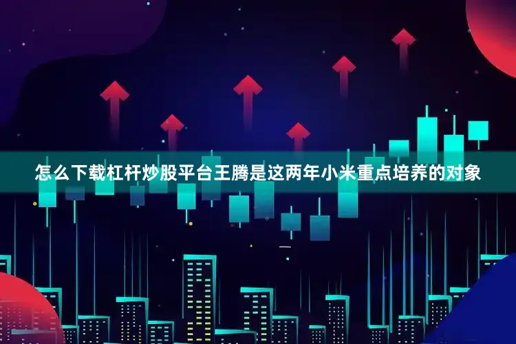怎么下载杠杆炒股平台王腾是这两年小米重点培养的对象