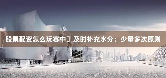 股票配资怎么玩赛中▶及时补充水分：少量多次原则