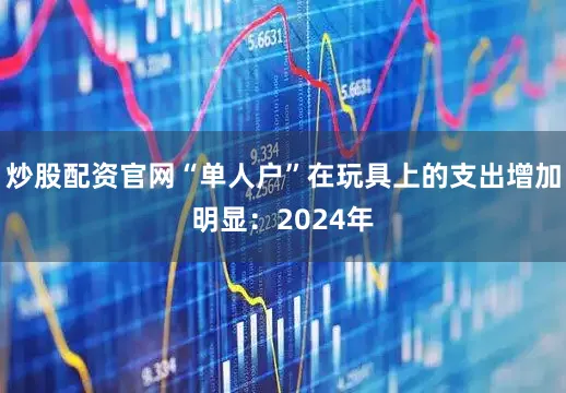 炒股配资官网“单人户”在玩具上的支出增加明显：2024年