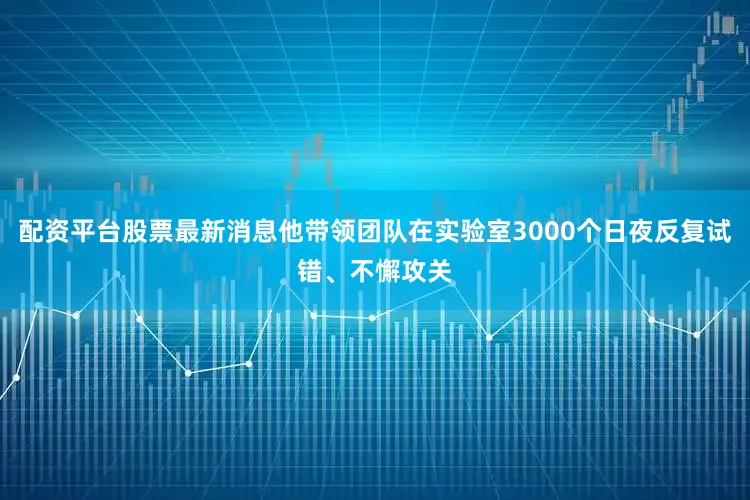 配资平台股票最新消息他带领团队在实验室3000个日夜反复试错、不懈攻关