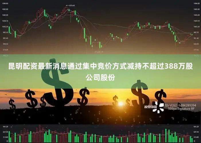昆明配资最新消息通过集中竞价方式减持不超过388万股公司股份