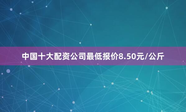 中国十大配资公司最低报价8.50元/公斤