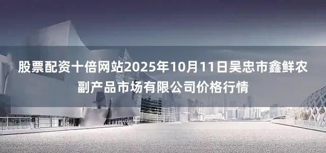股票配资十倍网站2025年10月11日吴忠市鑫鲜农副产品市场有限公司价格行情