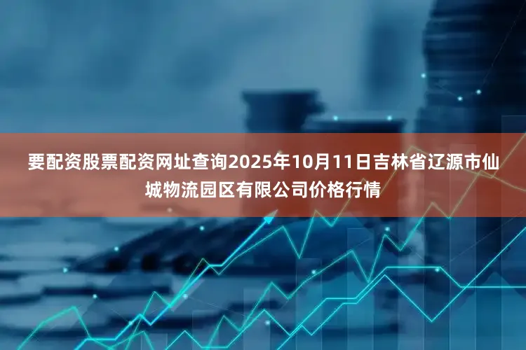 要配资股票配资网址查询2025年10月11日吉林省辽源市仙城物流园区有限公司价格行情